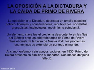 LA OPOSICIÓN A LA DICTADURA Y LA CAIDA DE PRIMO DE RIVERA La oposición a la Dictadura abarcaba un amplio espectro político: liberales y conservadores; republicanos, socialistas, anarquistas, intelectuales, movimiento estudiantil...  Un elemento clave fue el creciente descontento en las filas del Ejército ante las arbitrariedades de Primo de Rivera. Tras el crash de la bolsa de Nueva York, los problemas económicos se extendieron por todo el mundo.  Anciano, enfermo y sin apoyos sociales, en 1930, Primo de Rivera presentó su dimisión al monarca. Dos meses después falleció. Volver al índice 