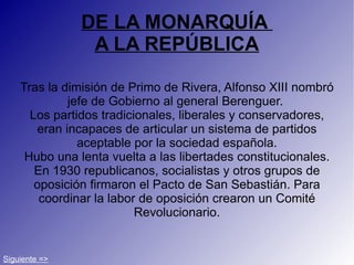 DE LA MONARQUÍA  A LA REPÚBLICA Tras la dimisión de Primo de Rivera, Alfonso XIII nombró jefe de Gobierno al general Berenguer.  Los partidos tradicionales, liberales y conservadores, eran incapaces de articular un sistema de partidos aceptable por la sociedad española. Hubo una lenta vuelta a las libertades constitucionales. En 1930 republicanos, socialistas y otros grupos de oposición firmaron el Pacto de San Sebastián. Para coordinar la labor de oposición crearon un Comité Revolucionario. Siguiente => 