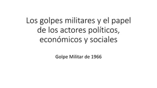 Los golpes militares y el papel
de los actores políticos,
económicos y sociales
Golpe Militar de 1966
 