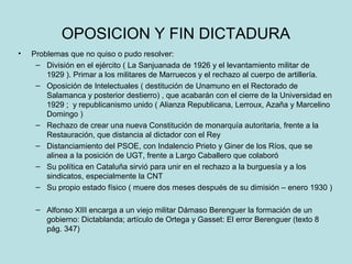 OPOSICION Y FIN DICTADURA
• Problemas que no quiso o pudo resolver:
– División en el ejército ( La Sanjuanada de 1926 y el levantamiento militar de
1929 ). Primar a los militares de Marruecos y el rechazo al cuerpo de artillería.
– Oposición de Intelectuales ( destitución de Unamuno en el Rectorado de
Salamanca y posterior destierro) , que acabarán con el cierre de la Universidad en
1929 ; y republicanismo unido ( Alianza Republicana, Lerroux, Azaña y Marcelino
Domingo )
– Rechazo de crear una nueva Constitución de monarquía autoritaria, frente a la
Restauración, que distancia al dictador con el Rey
– Distanciamiento del PSOE, con Indalencio Prieto y Giner de los Ríos, que se
alinea a la posición de UGT, frente a Largo Caballero que colaboró
– Su política en Cataluña sirvió para unir en el rechazo a la burguesía y a los
sindicatos, especialmente la CNT
– Su propio estado físico ( muere dos meses después de su dimisión – enero 1930 )
– Alfonso XIII encarga a un viejo militar Dámaso Berenguer la formación de un
gobierno: Dictablanda; artículo de Ortega y Gasset: El error Berenguer (texto 8
pág. 347)
 