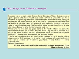 Texto: Ortega da por finalizada la monarquía
Pero esta vez se ha equivocado. Este es el error Berenguer. Al cabo de diez meses, la
opinión pública está menos resuelta que nunca a olvidar la «gran viltá» que fue la
Dictadura. El régimen sigue solitario, acordonado como leproso en lazareto. No hay un
hombre hábil que quiera acercarse a él; actas, carteras, promesas –las cuentas de vidrio
perpetuas– no han servido esta vez para nada. Al contrario: esta última ficción colma el
vaso. La reacción indignada de España empieza ahora, precisamente ahora, y no hace
diez meses. España se toma siempre tiempo, el suyo. […]
Quiere una vez más salir del paso, como si los veinte millones de españoles
estuviésemos ahí para que él saliese del paso. Busca a alguien que se encargue de la
ficción, que realice la política del «aquí no ha pasado nada». Encuentra solo un general
amnistiado. Este es el error Berenguer del que la historia hablará.
Y como es irremediablemente un error, somos nosotros, y no el régimen mismo;
nosotros, gente de la calle, de tres al cuarto y nada revolucionarios, quienes tenemos
que decir a nuestros conciudadanos: ¡Españoles, vuestro Estado no existe!
¡Reconstruidlo!
Delenda est Monarchia.
«El error Berenguer». Artículo de José Ortega y Gasset publicado en El Sol,
15 de noviembre de 1930
Pero esta vez se ha equivocado. Este es el error Berenguer. Al cabo de diez meses, la
opinión pública está menos resuelta que nunca a olvidar la «gran viltá» que fue la
Dictadura. El régimen sigue solitario, acordonado como leproso en lazareto. No hay un
hombre hábil que quiera acercarse a él; actas, carteras, promesas –las cuentas de vidrio
perpetuas– no han servido esta vez para nada. Al contrario: esta última ficción colma el
vaso. La reacción indignada de España empieza ahora, precisamente ahora, y no hace
diez meses. España se toma siempre tiempo, el suyo. […]
Quiere una vez más salir del paso, como si los veinte millones de españoles
estuviésemos ahí para que él saliese del paso. Busca a alguien que se encargue de la
ficción, que realice la política del «aquí no ha pasado nada». Encuentra solo un general
amnistiado. Este es el error Berenguer del que la historia hablará.
Y como es irremediablemente un error, somos nosotros, y no el régimen mismo;
nosotros, gente de la calle, de tres al cuarto y nada revolucionarios, quienes tenemos
que decir a nuestros conciudadanos: ¡Españoles, vuestro Estado no existe!
¡Reconstruidlo!
Delenda est Monarchia.
«El error Berenguer». Artículo de José Ortega y Gasset publicado en El Sol,
15 de noviembre de 1930
 