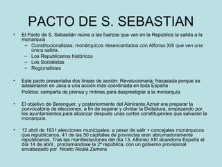 PACTO DE S. SEBASTIAN
• El Pacto de S. Sebastián reúne a las fuerzas que ven en la República la salida a la
monarquía
– Constitucionalistas: monárquicos desencantados con Alfonso XIII que ven una
única salida.
– Los Republicanos históricos
– Los Socialistas
– Regionalistas
• Este pacto presentaba dos líneas de acción: Revolucionaria: fracasada porque se
adelantaron en Jaca a una acción más coordinada en toda España
Política: campaña de prensa y mítines para desprestigiar a la monarquía
• El objetivo de Berenguer, y posteriormente del Almirante Aznar era preparar la
convocatoria de elecciones, a fin de superar y olvidar la Dictadura, empezando por
los ayuntamientos para alcanzar después unas cortes constituyentes que salvaran la
monarquía.
• 12 abril de 1931,elecciones municipales: a pesar de salir + concejales monárquicos
que republicanos, 41 de las 50 capitales de provincias eran abrumadoramente
republicanas. Tras las manifestaciones del día 13, Alfonso XIII abandona España el
día 14 de abril , proclamándose la 2ª república, con un gobierno provisional
encabezado por Niceto Alcalá Zamora
 