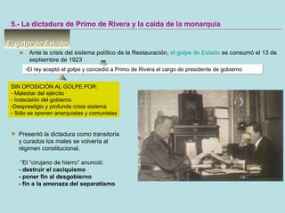 El golpe de EstadoEl golpe de Estado
5.- La dictadura de Primo de Rivera y la caída de la monarquía
Ante la crisis del sistema político de la Restauración, el golpe de Estado se consumó el 13 de
septiembre de 1923
-El rey aceptó el golpe y concedió a Primo de Rivera el cargo de presidente de gobierno-El rey aceptó el golpe y concedió a Primo de Rivera el cargo de presidente de gobierno
Presentó la dictadura como transitoria
y curados los males se volvería al
régimen constitucional.
“El “cirujano de hierro” anunció:
- destruir el caciquismo
- poner fin al desgobierno
- fin a la amenaza del separatismo
SIN OPOSICIÓN AL GOLPE POR:
- Malestar del ejército
- Indecisión del gobierno
-Desprestigio y profunda crisis sistema
- Sólo se oponen anarquistas y comunistas
 