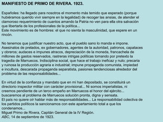 MANIFIESTO DE PRIMO DE RIVERA. 1923.
Españoles: ha llegado para nosotros el momento más temido que esperado (porque
hubiéramos querido vivir siempre en la legalidad) de recoger las ansias, de atender el
clamoroso requerimiento de cuantos amando la Patria no ven para ella otra salvación
que libertarla de los profesionales de la política...
Este movimiento es de hombres: el que no sienta la masculinidad, que espere en un
rincón.
No tenemos que justificar nuestro acto, que el pueblo sano lo manda e impone.
Asesinatos de prelados, ex gobernadores, agentes de la autoridad, patronos, capataces
y obreros; audaces e impunes atracos, depreciación de la moneda, francachela de
millones de gastos reservados, rastreras intrigas políticas tomando por pretexto la
tragedia de Marruecos. Indisciplina social, que hace el trabajo ineficaz y nulo; precaria
y ruinosa la producción agraria e industrial; impune propaganda comunista, impiedad
e incultura, descarada propaganda separatista, pasiones tendenciosas alrededor del
problema de las responsabilidades...
En virtud de la confianza y mandato que en mí han depositado, se constituirá un
directorio inspector militar con carácter provisional... Ni somos imperialistas, ni
creemos pendiente de un terco empeño en Marruecos el honor del ejército...
buscaremos al problema de Marruecos solución pronta, digna y sensata.
El país no quiere oír hablar más de responsabilidades... La responsabilidad colectiva de
los partidos políticos la sancionamos con este apartamiento total a que los
condenamos...
Miguel Primo de Rivera, Capitán General de la IV Región.
ABC, 14 de septiembre de 1923.
 