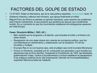 FACTORES DEL GOLPE DE ESTADO
• 13 /9/1923: Golpe en Barcelona, eje de la vida política española. Comunicado texto 18
• Gobierno indeciso y silencio del monarca, que apoya finalmente al militar
• Miguel Primo de Rivera se plantea un periodo transitorio, para resolver los problemas,
pero intento mantenerse, lo que propició que perdiera los apoyos que inicialmente
recibió. Es un momento en que los movimientos totalitarios de entreguerras aparecen
por toda Europa.
Fases: Directorio Militar ( 1923 -25 ) :
– Bien recibido por la burguesía y el ejército, que buscaba el orden y el frenar a la
clase obrera.
– Resignación de una clase obrera aún carente de conciencia política, que fue
convirtiéndose en asentimiento y colaboración con la dictadura. Fin de las
revueltas y huelgas.
– El propio Rey lo ve con buenos ojos, ante el peligro que corre la propia Monarquía
– Forma un Directorio, presidido por él, compuesto por generales y que tomaba sus
decisiones bajo la firma del Rey. Suspende la Constitución de 1876, las libertades,
gobernadores civiles, control a Ayuntamientos e incluso estableció el desaparecer
a los antiguos políticos de la vida empresarial ( Decreto de Incompatibilidades);
supresión Mancomunidad de Cataluña
 