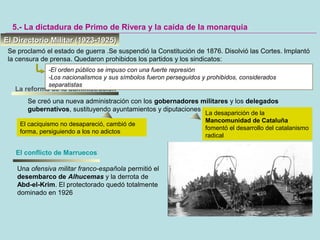 5.- La dictadura de Primo de Rivera y la caída de la monarquía
La reforma de la administración
Se creó una nueva administración con los gobernadores militares y los delegados
gubernativos, sustituyendo ayuntamientos y diputaciones
El Directorio Militar (1923-1925)El Directorio Militar (1923-1925)
Se proclamó el estado de guerra .Se suspendió la Constitución de 1876. Disolvió las Cortes. Implantó
la censura de prensa. Quedaron prohibidos los partidos y los sindicatos:
-El orden público se impuso con una fuerte represión
-Los nacionalismos y sus símbolos fueron perseguidos y prohibidos, considerados
separatistas
El conflicto de Marruecos
La desaparición de la
Mancomunidad de Cataluña
fomentó el desarrollo del catalanismo
radical
Una ofensiva militar franco-española permitió el
desembarco de Alhucemas y la derrota de
Abd-el-Krim. El protectorado quedó totalmente
dominado en 1926
El caciquismo no desapareció, cambió de
forma, persiguiendo a los no adictos
 