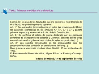 Texto: Primeras medidas de la dictadura
Excmo. Sr. En uso de las facultades que me confiere el Real Decreto de
esta fecha, vengo en disponer lo siguiente:
Art. 1.° Se suspenden temporalmente en todas las provincias del Reino
las garantías expresadas en los artículos 4.°, 5.°, 6.° y 9.° y párrafo
primero, segundo y tercero del artículo 13 de la Constitución.
Art. 2.° Se confirma el estado de guerra declarado por los capitanes
generales de las regiones de Baleares y Canarias, cesando desde luego
en sus funciones los gobernadores civiles de todas las provincias […].
Art. 3.° Los sueldos consignados en los presupuestos para los
gobernadores civiles quedarán en beneficio del Tesoro […].
Dios guarde a Vuecencia muchos años. Madrid, 15 de septiembre de
1923.
El Presidente del Directorio Militar, Miguel Primo de Rivera y Orbaneja.
Señor.
Gaceta de Madrid, 17 de septiembre de 1923
Excmo. Sr. En uso de las facultades que me confiere el Real Decreto de
esta fecha, vengo en disponer lo siguiente:
Art. 1.° Se suspenden temporalmente en todas las provincias del Reino
las garantías expresadas en los artículos 4.°, 5.°, 6.° y 9.° y párrafo
primero, segundo y tercero del artículo 13 de la Constitución.
Art. 2.° Se confirma el estado de guerra declarado por los capitanes
generales de las regiones de Baleares y Canarias, cesando desde luego
en sus funciones los gobernadores civiles de todas las provincias […].
Art. 3.° Los sueldos consignados en los presupuestos para los
gobernadores civiles quedarán en beneficio del Tesoro […].
Dios guarde a Vuecencia muchos años. Madrid, 15 de septiembre de
1923.
El Presidente del Directorio Militar, Miguel Primo de Rivera y Orbaneja.
Señor.
Gaceta de Madrid, 17 de septiembre de 1923
 