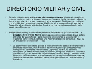 DIRECTORIO MILITAR y CIVIL
• Su éxito más evidente: Alhucemas y la cuestión marroquí. Preparado un ejército
potente, moderno, unido al francés, desembarcó en esta bahía, reuniendo fuerzas de
tierra , mar y aire. Abd el Krim se entregó a los franceses. Sirvió para reconciliarse
con la población, cansada de guerras, el ejército, y los empresarios allí asentados.
Consolida a los militares africanistas, frente a los que pensaban en abandonar la
aventura en Marruecos.
• Asegurado el orden y solventado el problema de Marruecos: ( En vez de irse… )
– Directorio Civil ( 1925 -1930 ), donde aparecen nuevos políticos, Calvo Sotelo,
el Conde de Guadalhorce , pero mantiene en suspenso la Constitución y
legislando por decreto. Establece una Asamblea Nacional consultiva ( 1927 ) y
un proyecto de Constitución – 1929 -
– La economía se desarrolló gracias al Intervencionismo estatal: Subvenciones a
empresas nacionales, Plan Nacional de Infraestructuras ( Confederaciones
hidrográficas, carreteras y ferrocarriles ), apoyado por PSOE, así como
monopolios ( CAMPSA controlada por bancos , compañía telefónica, controlada
por una USA ) y una estructura corporativista ( capital – trabajo ) similar a la de
Mussolini. También intentó aplicar una reforma fiscal ( impuesto sobre la renta ).
Demostración del buen momento fueron las exposiciones de 1929 de Sevilla y
Barcelona
 