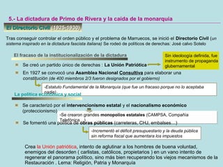 El Directorio CivilEl Directorio Civil (1925-1930)(1925-1930)
5.- La dictadura de Primo de Rivera y la caída de la monarquía
Tras conseguir controlar el orden público y el problema de Marruecos, se inició el Directorio Civil (un
sistema inspirado en la dictadura fascista italiana) Se rodeó de políticos de derechas: José calvo Sotelo
El fracaso de la institucionalización de la dictadura
Se creó un partido único de derechas : La Unión Patriótica
En 1927 se convocó una Asamblea Nacional Consultiva para elaborar una
constitución (de 400 miembros 2/3 fueron designados por el gobierno)
-Estatuto Fundamental de la Monarquía (que fue un fracaso porque no lo aceptaba
nadie)
La política económica y social
Se caracterizó por el intervencionismo estatal y el nacionalismo económico
(proteccionismo)
-Se crearon grandes monopolios estatales (CAMPSA, Compañía
Telefónica…)
-Se crearon grandes monopolios estatales (CAMPSA, Compañía
Telefónica…)
Se fomentó una política de obras públicas (carreteras, CHJ, embalses…)
-Incrementó el déficit presupuestario y la deuda pública
sin reforma fiscal que aumentara los impuestos
Sin ideoloogía definida, fue
instrumento de propaganda
glubernamental
Crea la Unión patriótica, intento de aglutinar a los hombres de buena voluntad,
enemigos del desorden ( carlistas, católicos, propietarios ) en un vano intento de
regenerar el panorama político, sino más bien recuperando los viejos mecanismos de la
Restauración . Lema: Religión, Patria y Monarquía
 