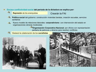 Escasa conflictividad social del período de la dictadura se explica por:
Política social del gobierno: construcción viviendas baratas, creación escuelas, servicios
sanitarios
Represión de los anarquistas
Organización Corporativa Nacional: por oficios con representación
paritaria de patronos y obreros para resolver conflictos
Nuevo modelo de relaciones laborales: corporativismo con intervención del estado en
organizaciones obreras moderadas
Destacó la colaboración de los socialistas
Crearán la FAI
 