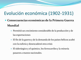 Evolucióneconómica (1902-1931)Consecuencias económicas de la Primera Guerra MundialPermitió un crecimiento considerable de la producción y de las exportacionesEl fin de la guerra y de la demanda de los países bélicos acabó con la euforia y desencadenó otra crisisEl siderúrgico y el químico, los ferrocarriles y la minería pasaron a manos nacionales.