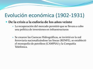 Evolucióneconómica (1902-1931)De la crisis a la euforia de los años veinteLa recuperación del mercado permitió que se llevara a cabo una política de inversiones en infraestructurasSe crearon las Cuencas Hidrográficas, se invirtió en la red ferroviaria nacionalizándose las líneas (RENFE), se estableció el monopolio de petróleos (CAMPSA) y la Compañía Telefónica.