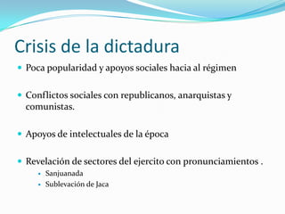 Crisis de la dictaduraPoca popularidad y apoyos sociales hacia al régimenConflictos sociales con republicanos, anarquistas y comunistas. Apoyos de intelectuales de la épocaRevelación de sectores del ejercito con pronunciamientos .SanjuanadaSublevación de Jaca