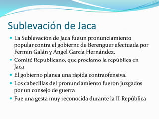 Sublevación de JacaLa Sublevación de Jaca fue un pronunciamiento popular contra el gobierno de Berenguer efectuada por Fermín Galán y Ángel García Hernández.Comité Republicano, que proclamo la república en JacaEl gobierno planea una rápida contraofensiva. Los cabecillas del pronunciamiento fueron juzgados por un consejo de guerra Fue una gesta muy reconocida durante la II República