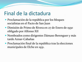 Final de la dictaduraProclamación de la república por los bloques socialistas en el Pacto de San JuanDimisión de Primo de Rivera en 27 de Enero de 1930 obligado por Alfonso XIINombrados como dirigentes Dámaso Berenguer y más tarde Aznar-CabañasProclamación final de la república tras la elecciones municipales de Elche en 1931.