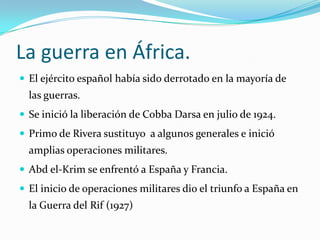 La guerra en África.El ejército español había sido derrotado en la mayoría de las guerras.Se inició la liberación de CobbaDarsa en julio de 1924.Primo de Rivera sustituyo  a algunos generales e inició amplias operaciones militares.Abd el-Krim se enfrentó a España y Francia.El inicio de operaciones militares dio el triunfo a España en la Guerra del Rif (1927)