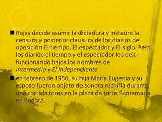  Rojas decide asumir la dictadura y instaura la
  censura y posterior clausura de los diarios de
  oposición El tiempo, El espectador y El siglo. Pero
  los diarios el tiempo y el espectador los deja
  funcionando bajos los nombres de
  Intermedio y El Independiente
 en febrero de 1956, su hija María Eugenia y su
  esposo fueron objeto de sonora rechifla durante
  una corrida toros en la plaza de toros Santamaría
  en Bogotá.
 