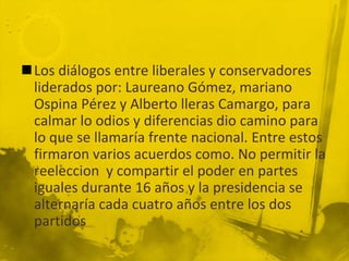 Los diálogos entre liberales y conservadores
 liderados por: Laureano Gómez, mariano
 Ospina Pérez y Alberto lleras Camargo, para
 calmar lo odios y diferencias dio camino para
 lo que se llamaría frente nacional. Entre estos
 firmaron varios acuerdos como. No permitir la
 reeleccion y compartir el poder en partes
 iguales durante 16 años y la presidencia se
 alternaría cada cuatro años entre los dos
 partidos
 