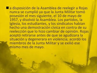  a disposición de la Asamblea de reelegir a Rojas
  nunca se cumplió ya que la Junta Militar tomó
  posesión el mes siguiente, el 10 de mayo de
  1957, y disolvió la Asamblea. Los partidos, la
  Iglesia, los estudiantes, y los sindicatos habían
  hecho una demostración cívica en contra de su
  reelección que lo hizo cambiar de opinión. Rojas
  aceptó retirarse antes de que se agudizara la
  situación y degenerara en violencia; acordó los
  miembros de la Junta Militar y se exilió ese
  mismo mes de mayo.
 