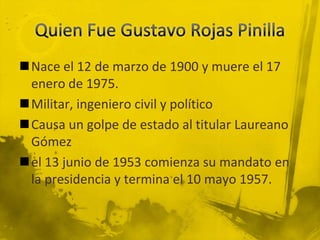Nace el 12 de marzo de 1900 y muere el 17
 enero de 1975.
Militar, ingeniero civil y político
Causa un golpe de estado al titular Laureano
 Gómez
el 13 junio de 1953 comienza su mandato en
 la presidencia y termina el 10 mayo 1957.
 