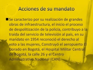 Se caracterizo por su realización de grandes
 obras de infraestructura, el inicio el proceso
 de despolitización de la policía, contribuyo a la
 traída del servicio de televisión al país, en su
 mandato en 1954 reconoció el derecho al
 voto a las mujeres, Construyó el aeropuerto El
 Dorado en Bogotá, el Hospital Militar Central
 de Bogotá, la calle 26 y el Centro
 Administrativo Nacional (CAN).
 
