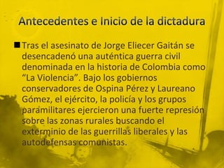 Tras el asesinato de Jorge Eliecer Gaitán se
 desencadenó una auténtica guerra civil
 denominada en la historia de Colombia como
 “La Violencia”. Bajo los gobiernos
 conservadores de Ospina Pérez y Laureano
 Gómez, el ejército, la policía y los grupos
 paramilitares ejercieron una fuerte represión
 sobre las zonas rurales buscando el
 exterminio de las guerrillas liberales y las
 autodefensas comunistas.
 
