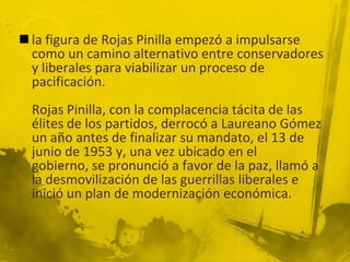  la figura de Rojas Pinilla empezó a impulsarse
  como un camino alternativo entre conservadores
  y liberales para viabilizar un proceso de
  pacificación.
  Rojas Pinilla, con la complacencia tácita de las
  élites de los partidos, derrocó a Laureano Gómez
  un año antes de finalizar su mandato, el 13 de
  junio de 1953 y, una vez ubicado en el
  gobierno, se pronunció a favor de la paz, llamó a
  la desmovilización de las guerrillas liberales e
  inició un plan de modernización económica.
 