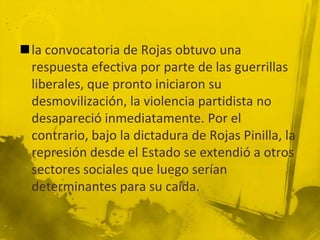 la convocatoria de Rojas obtuvo una
 respuesta efectiva por parte de las guerrillas
 liberales, que pronto iniciaron su
 desmovilización, la violencia partidista no
 desapareció inmediatamente. Por el
 contrario, bajo la dictadura de Rojas Pinilla, la
 represión desde el Estado se extendió a otros
 sectores sociales que luego serían
 determinantes para su caída.
 