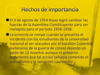  El 3 de agosto de 1954 Rojas logró cambiar las
  fuerzas de la Asamblea Constituyente para ser
  reelegido para el período 1954-1958.
 La armonía se rompe cuando se presenta el
  incidente con los estudiantes de la universidad
  nacional al ser atacados por el batallón Colombia
  (veteranos de la guerra de corea) dejando un
  saldo de 12 muertos aunque el gobierno
  argumento que tal acción la había cometido el
  comunismo y la oposición Laureanito
 