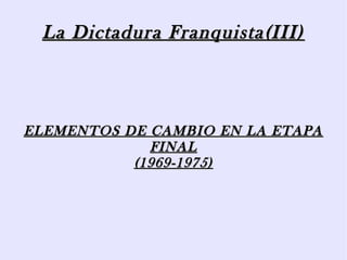 La Dictadura Franquista(III)La Dictadura Franquista(III)
ELEMENTOS DE CAMBIO EN LA ETAPAELEMENTOS DE CAMBIO EN LA ETAPA
FINALFINAL
(1969-1975)(1969-1975)
 