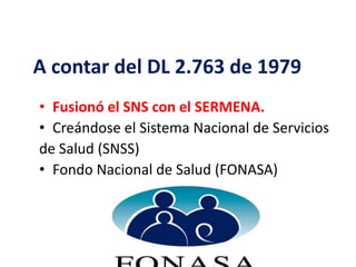 A contar del DL 2.763 de 1979
• Fusionó el SNS con el SERMENA.
• Creándose el Sistema Nacional de Servicios
de Salud (SNSS)
• Fondo Nacional de Salud (FONASA)
 