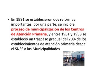 • En 1981 se establecieron dos reformas
importantes: por una parte, se inició el
proceso de municipalización de los Centros
de Atención Primaria, y entre 1981 y 1988 se
estableció un traspaso gradual del 70% de los
establecimientos de atención primaria desde
el SNSS a las Municipalidades
 