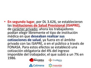 • En segundo lugar, por DL 3.626, se establecieron
las Instituciones de Salud Previsional (ISAPRE),
de carácter privado; ahora los trabajadores
podían elegir libremente el tipo de institución
médica en que deseaban realizar sus
cotizaciones de salud, ya fuera en el ámbito
privado con las ISAPRE, o en el público a través de
FONASA. Para estos efectos se estableció una
cotización obligatoria del 4% del ingreso
imponible del trabajador, el que subió a un 7% en
1986.
 