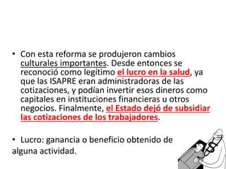 • Con esta reforma se produjeron cambios
culturales importantes. Desde entonces se
reconoció como legítimo el lucro en la salud, ya
que las ISAPRE eran administradoras de las
cotizaciones, y podían invertir esos dineros como
capitales en instituciones financieras u otros
negocios. Finalmente, el Estado dejó de subsidiar
las cotizaciones de los trabajadores.
• Lucro: ganancia o beneficio obtenido de
alguna actividad.
 