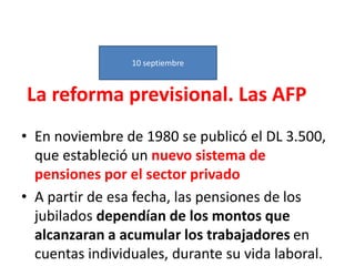 La reforma previsional. Las AFP
• En noviembre de 1980 se publicó el DL 3.500,
que estableció un nuevo sistema de
pensiones por el sector privado
• A partir de esa fecha, las pensiones de los
jubilados dependían de los montos que
alcanzaran a acumular los trabajadores en
cuentas individuales, durante su vida laboral.
10 septiembre
 
