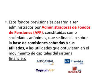• Esos fondos previsionales pasaron a ser
administrados por Administradoras de Fondos
de Pensiones (AFP), constituidas como
sociedades anónimas, que se financian sobre
la base de comisiones cobradas a sus
afiliados, y las utilidades que obtuvieran en el
movimiento de capitales del sistema
financiero
 