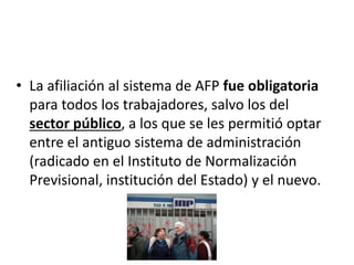 • La afiliación al sistema de AFP fue obligatoria
para todos los trabajadores, salvo los del
sector público, a los que se les permitió optar
entre el antiguo sistema de administración
(radicado en el Instituto de Normalización
Previsional, institución del Estado) y el nuevo.
 