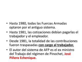 • Hasta 1980, todas las Fuerzas Armadas
optaron por el antiguo sistema.
• Hasta 1981, las cotizaciones debían pagarlas el
trabajador y el empleador.
• Desde 1981, la totalidad de las contribuciones
fueron traspasadas con cargo al trabajador.
• El autor del sistema de AFP es el ex ministro
del Trabajo del régimen de Pinochet, José
Piñera Echenique.
 