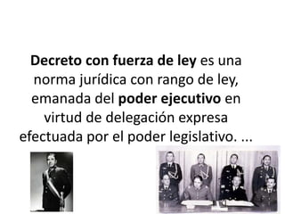 Decreto con fuerza de ley es una
norma jurídica con rango de ley,
emanada del poder ejecutivo en
virtud de delegación expresa
efectuada por el poder legislativo. ...
 