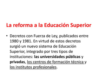 La reforma a la Educación Superior
• Decretos con Fuerza de Ley, publicados entre
1980 y 1981. En virtud de estos decretos
surgió un nuevo sistema de Educación
Superior, integrado por tres tipos de
instituciones: las universidades públicas y
privadas, los centros de formación técnica y
los institutos profesionales.
 