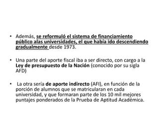 • Además, se reformuló el sistema de financiamiento
público alas universidades, el que había ido descendiendo
gradualmente desde 1973.
• Una parte del aporte fiscal iba a ser directo, con cargo a la
Ley de presupuesto de la Nación (conocido por su sigla
AFD)
• La otra sería de aporte indirecto (AFI), en función de la
porción de alumnos que se matricularan en cada
universidad, y que formaran parte de los 10 mil mejores
puntajes ponderados de la Prueba de Aptitud Académica.
 