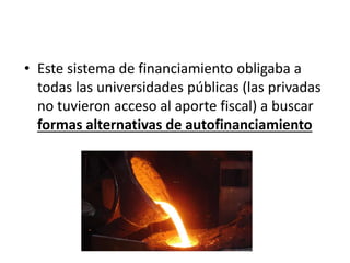 • Este sistema de financiamiento obligaba a
todas las universidades públicas (las privadas
no tuvieron acceso al aporte fiscal) a buscar
formas alternativas de autofinanciamiento
 