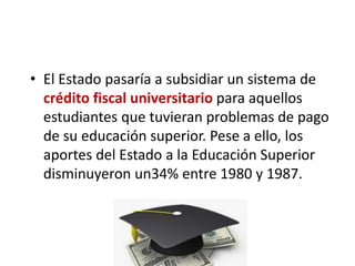 • El Estado pasaría a subsidiar un sistema de
crédito fiscal universitario para aquellos
estudiantes que tuvieran problemas de pago
de su educación superior. Pese a ello, los
aportes del Estado a la Educación Superior
disminuyeron un34% entre 1980 y 1987.
 