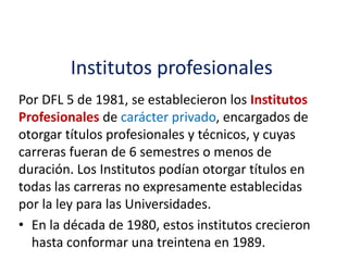 Institutos profesionales
Por DFL 5 de 1981, se establecieron los Institutos
Profesionales de carácter privado, encargados de
otorgar títulos profesionales y técnicos, y cuyas
carreras fueran de 6 semestres o menos de
duración. Los Institutos podían otorgar títulos en
todas las carreras no expresamente establecidas
por la ley para las Universidades.
• En la década de 1980, estos institutos crecieron
hasta conformar una treintena en 1989.
 