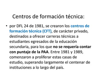 Centros de formación técnica:
• por DFL 24 de 1981, se crearon los centros de
formación técnica (CFT), de carácter privado,
destinados a ofrecer carreras técnicas a
estudiantes egresados de la educación
secundaria, para los que no se requería contar
con puntaje de la PAA. Entre 1981 y 1989,
comenzaron a proliferar estas casas de
estudio, superando largamente el centenar de
instituciones a lo largo del país.
 