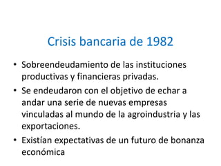 Crisis bancaria de 1982
• Sobreendeudamiento de las instituciones
productivas y financieras privadas.
• Se endeudaron con el objetivo de echar a
andar una serie de nuevas empresas
vinculadas al mundo de la agroindustria y las
exportaciones.
• Existían expectativas de un futuro de bonanza
económica
 