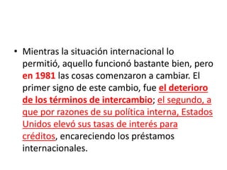 • Mientras la situación internacional lo
permitió, aquello funcionó bastante bien, pero
en 1981 las cosas comenzaron a cambiar. El
primer signo de este cambio, fue el deterioro
de los términos de intercambio; el segundo, a
que por razones de su política interna, Estados
Unidos elevó sus tasas de interés para
créditos, encareciendo los préstamos
internacionales.
 