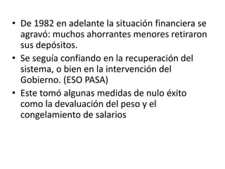 • De 1982 en adelante la situación financiera se
agravó: muchos ahorrantes menores retiraron
sus depósitos.
• Se seguía confiando en la recuperación del
sistema, o bien en la intervención del
Gobierno. (ESO PASA)
• Este tomó algunas medidas de nulo éxito
como la devaluación del peso y el
congelamiento de salarios
 
