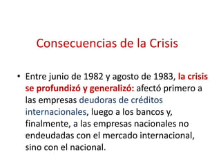 Consecuencias de la Crisis
• Entre junio de 1982 y agosto de 1983, la crisis
se profundizó y generalizó: afectó primero a
las empresas deudoras de créditos
internacionales, luego a los bancos y,
finalmente, a las empresas nacionales no
endeudadas con el mercado internacional,
sino con el nacional.
 