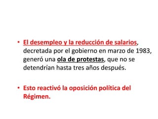 • El desempleo y la reducción de salarios,
decretada por el gobierno en marzo de 1983,
generó una ola de protestas, que no se
detendrían hasta tres años después.
• Esto reactivó la oposición política del
Régimen.
 